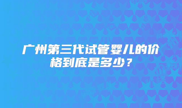 广州第三代试管婴儿的价格到底是多少?