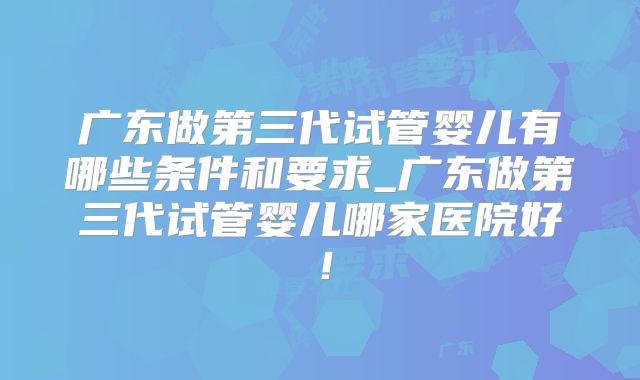 广东做第三代试管婴儿有哪些条件和要求_广东做第三代试管婴儿哪家医院好！