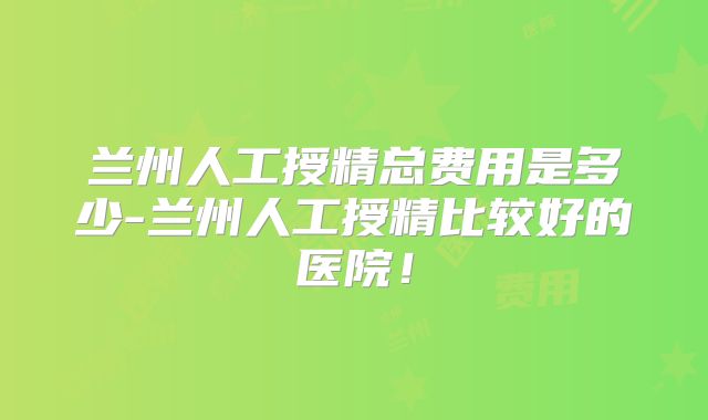 兰州人工授精总费用是多少-兰州人工授精比较好的医院!