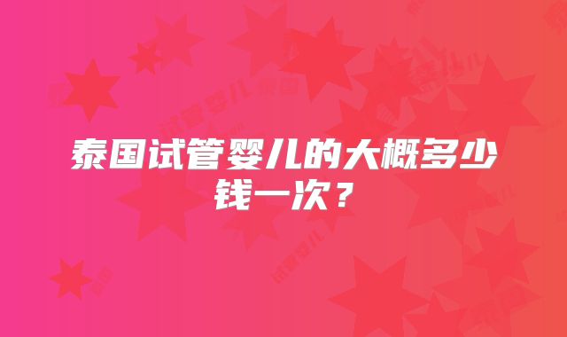 泰国试管婴儿的大概多少钱一次？
