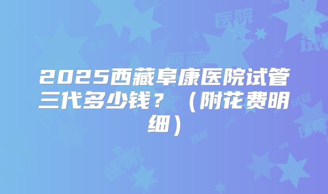 2025西藏阜康医院试管三代多少钱？（附花费明细）