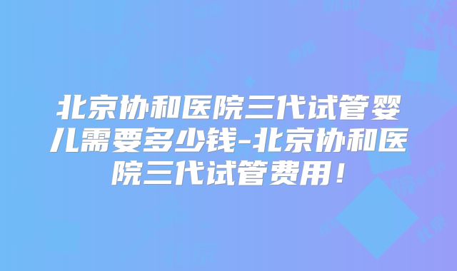 北京协和医院三代试管婴儿需要多少钱-北京协和医院三代试管费用！