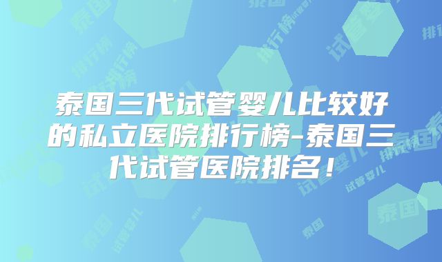 泰国三代试管婴儿比较好的私立医院排行榜-泰国三代试管医院排名！