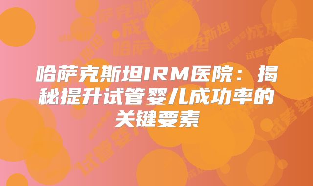 哈萨克斯坦IRM医院：揭秘提升试管婴儿成功率的关键要素