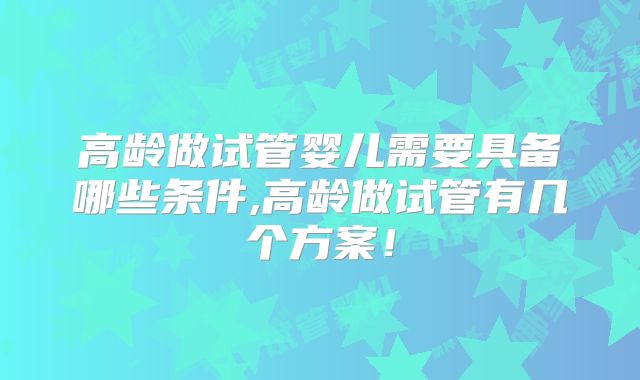 高龄做试管婴儿需要具备哪些条件,高龄做试管有几个方案！