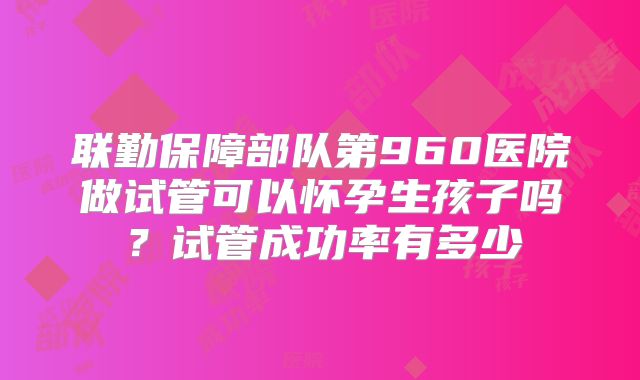 联勤保障部队第960医院做试管可以怀孕生孩子吗?试管成功率有多少