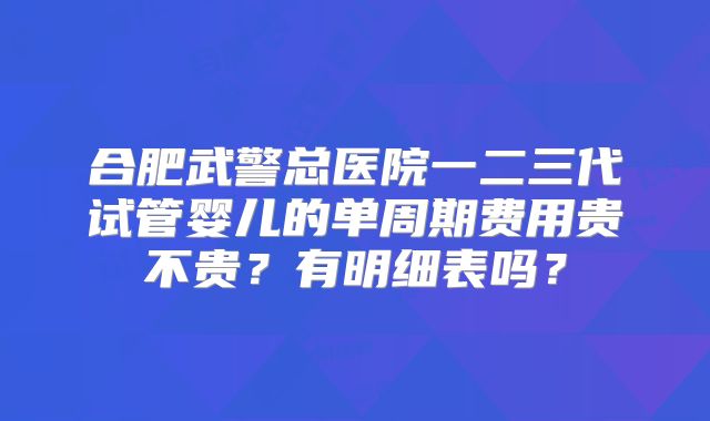 合肥武警总医院一二三代试管婴儿的单周期费用贵不贵？有明细表吗？