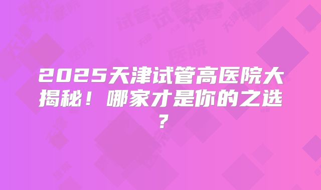 2025天津试管高医院大揭秘！哪家才是你的之选？