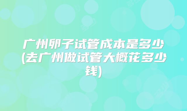 广州卵子试管成本是多少(去广州做试管大概花多少钱)