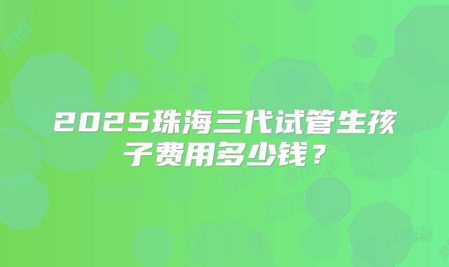 2025珠海三代试管生孩子费用多少钱?