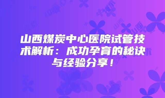 山西煤炭中心医院试管技术解析：成功孕育的秘诀与经验分享！