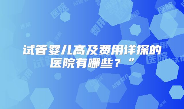 试管婴儿高及费用详探的医院有哪些?”