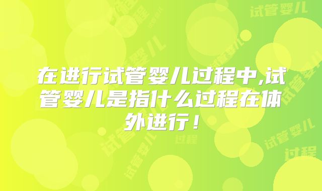 在进行试管婴儿过程中,试管婴儿是指什么过程在体外进行！