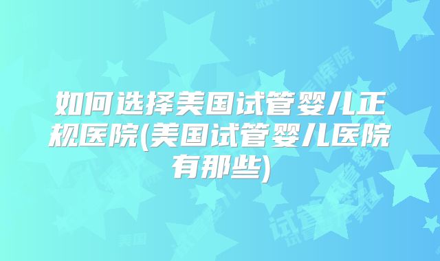 如何选择美国试管婴儿正规医院(美国试管婴儿医院有那些)