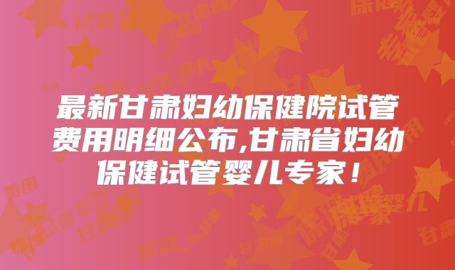 最新甘肃妇幼保健院试管费用明细公布,甘肃省妇幼保健试管婴儿专家！
