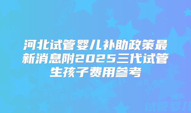 河北试管婴儿补助政策最新消息附2025三代试管生孩子费用参考