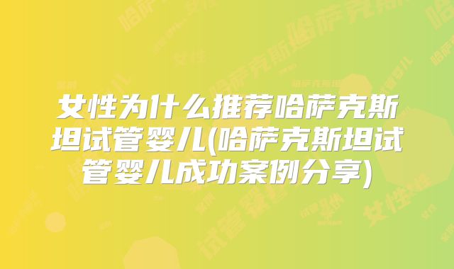 女性为什么推荐哈萨克斯坦试管婴儿(哈萨克斯坦试管婴儿成功案例分享)