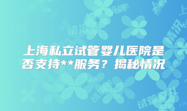 上海私立试管婴儿医院是否支持**服务?揭秘情况