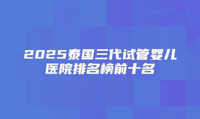 2025泰国三代试管婴儿医院排名榜前十名
