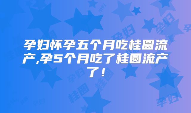 孕妇怀孕五个月吃桂圆流产,孕5个月吃了桂圆流产了！