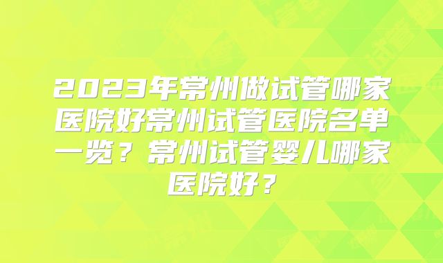 2023年常州做试管哪家医院好常州试管医院名单一览?常州试管婴儿哪家医院好?