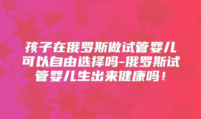 孩子在俄罗斯做试管婴儿可以自由选择吗-俄罗斯试管婴儿生出来健康吗！