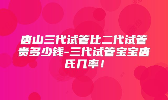 唐山三代试管比二代试管贵多少钱-三代试管宝宝唐氏几率！
