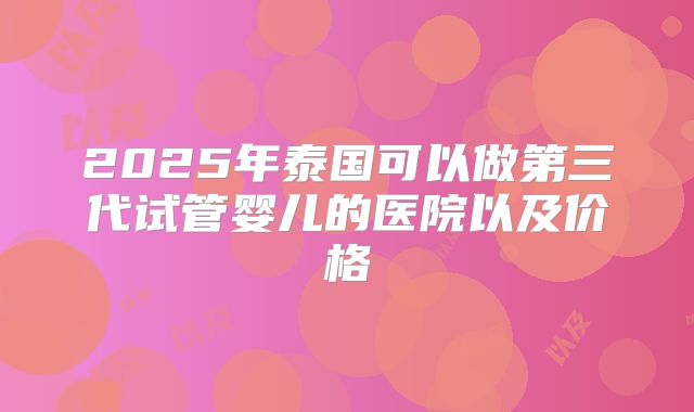 2025年泰国可以做第三代试管婴儿的医院以及价格