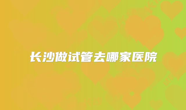 长沙做试管去哪家医院