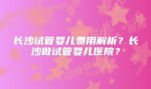 长沙试管婴儿费用解析？长沙做试管婴儿医院？