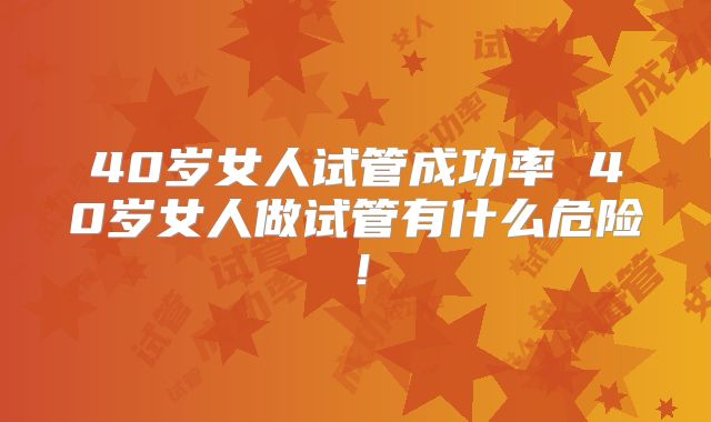 40岁女人试管成功率 40岁女人做试管有什么危险！