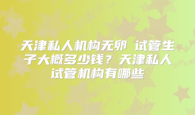 天津私人机构无卵�试管生子大概多少钱?天津私人试管机构有哪些