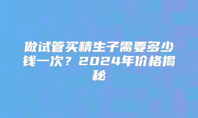 做试管买精生子需要多少钱一次?2024年价格揭秘
