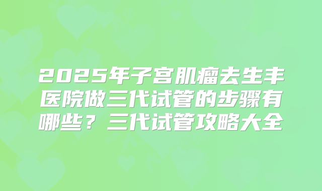 2025年子宫肌瘤去生丰医院做三代试管的步骤有哪些?三代试管攻略大全