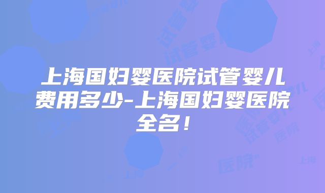 上海国妇婴医院试管婴儿费用多少-上海国妇婴医院全名!