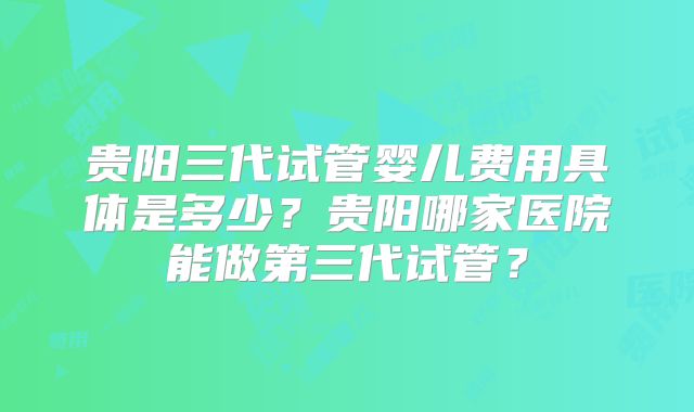 贵阳三代试管婴儿费用具体是多少？贵阳哪家医院能做第三代试管？