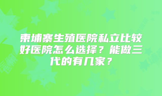 柬埔寨生殖医院私立比较好医院怎么选择？能做三代的有几家？