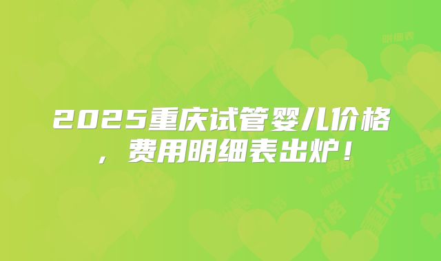 2025重庆试管婴儿价格,费用明细表出炉!