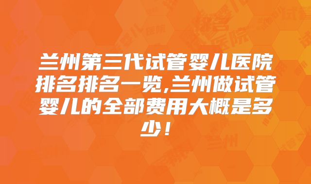 兰州第三代试管婴儿医院排名排名一览,兰州做试管婴儿的全部费用大概是多少！