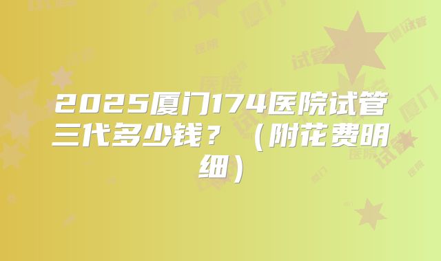 2025厦门174医院试管三代多少钱？（附花费明细）