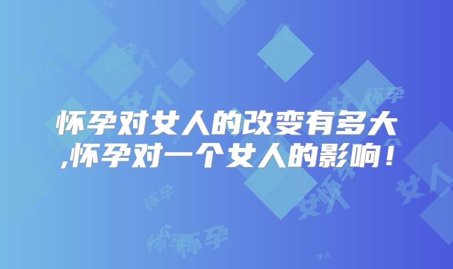 怀孕对女人的改变有多大,怀孕对一个女人的影响！