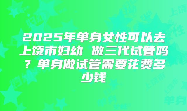2025年单身女性可以去上饶市妇幼 做三代试管吗?单身做试管需要花费多少钱