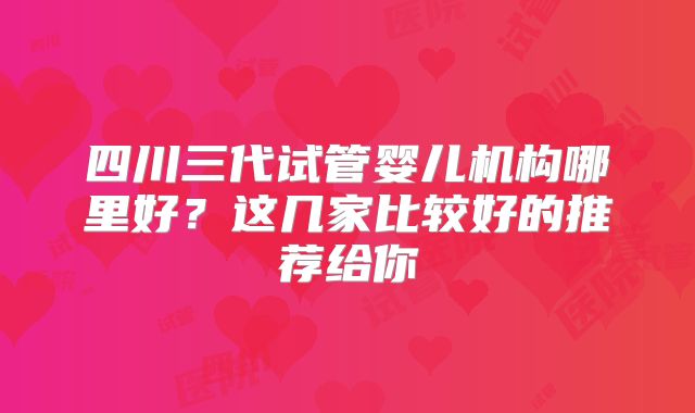 四川三代试管婴儿机构哪里好？这几家比较好的推荐给你