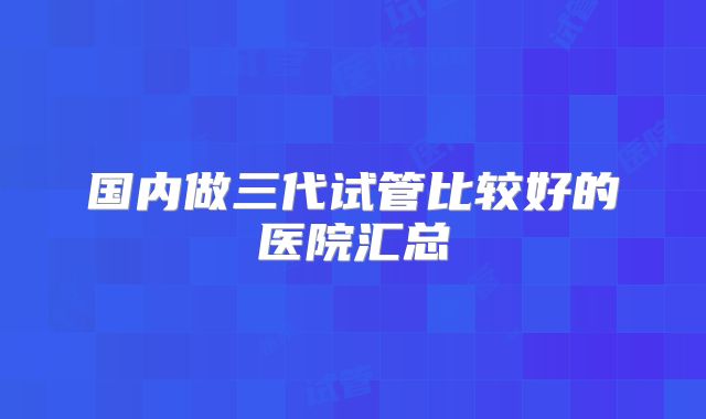 国内做三代试管比较好的医院汇总