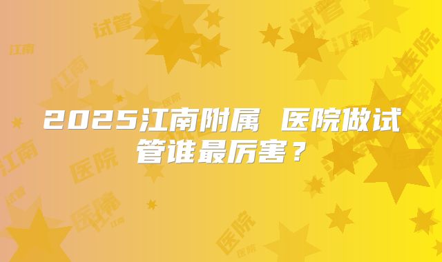 2025江南附属 医院做试管谁最厉害?