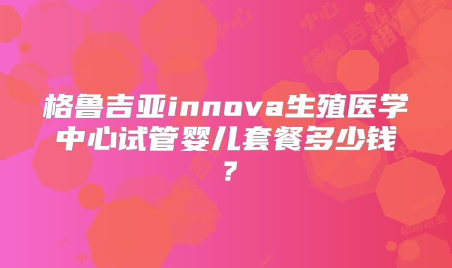 格鲁吉亚innova生殖医学中心试管婴儿套餐多少钱？