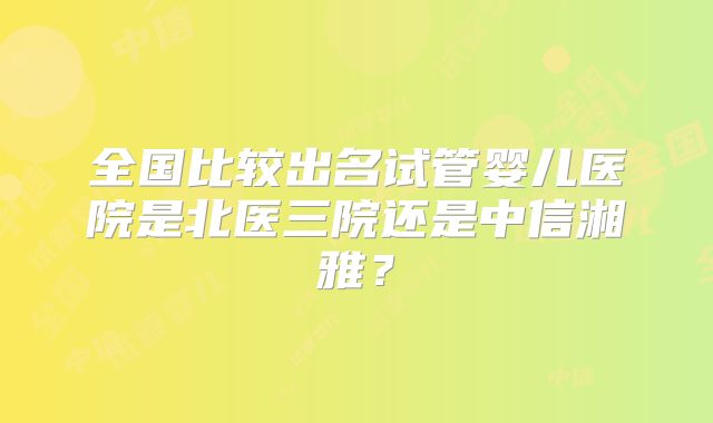 全国比较出名试管婴儿医院是北医三院还是中信湘雅?