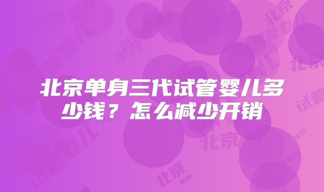 北京单身三代试管婴儿多少钱？怎么减少开销