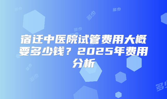宿迁中医院试管费用大概要多少钱？2025年费用分析