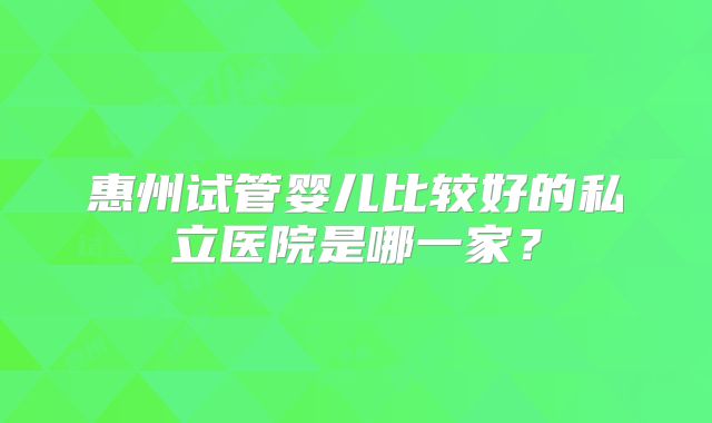 惠州试管婴儿比较好的私立医院是哪一家?